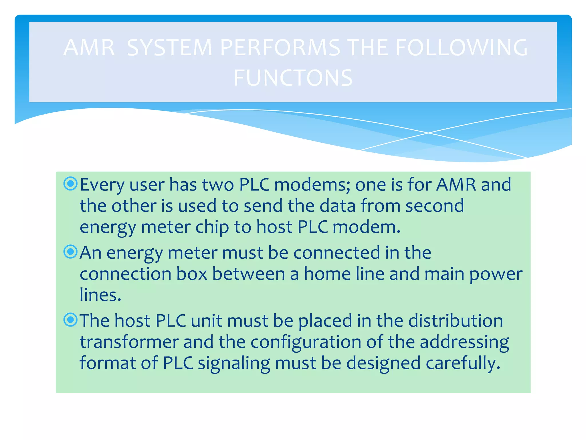 AMR SYSTEM PERFORMS THE FOLLOWING
FUNCTONS

Every user has two PLC modems; one is for AMR and
the other is used to send the data from second
energy meter chip to host PLC modem.
An energy meter must be connected in the
connection box between a home line and main power
lines.
The host PLC unit must be placed in the distribution
transformer and the configuration of the addressing
format of PLC signaling must be designed carefully.

 