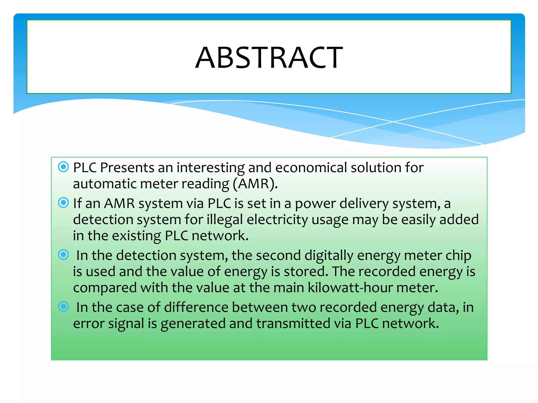 ABSTRACT

 PLC Presents an interesting and economical solution for
automatic meter reading (AMR).
 If an AMR system via PLC is set in a power delivery system, a
detection system for illegal electricity usage may be easily added
in the existing PLC network.
 In the detection system, the second digitally energy meter chip
is used and the value of energy is stored. The recorded energy is
compared with the value at the main kilowatt-hour meter.
 In the case of difference between two recorded energy data, in
error signal is generated and transmitted via PLC network.

 