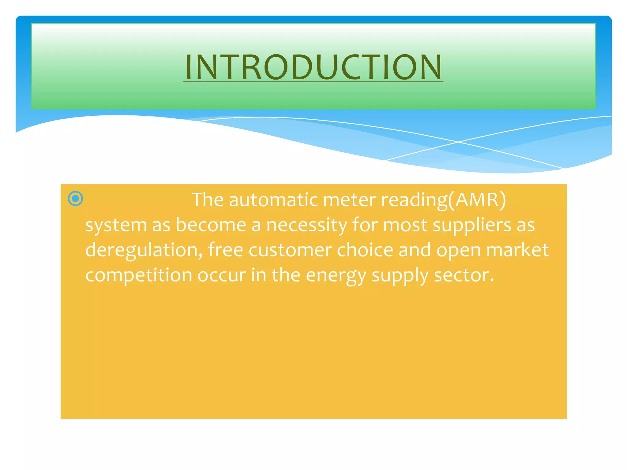 INTRODUCTION



The automatic meter reading(AMR)
system as become a necessity for most suppliers as
deregulation, free customer choice and open market
competition occur in the energy supply sector.

 