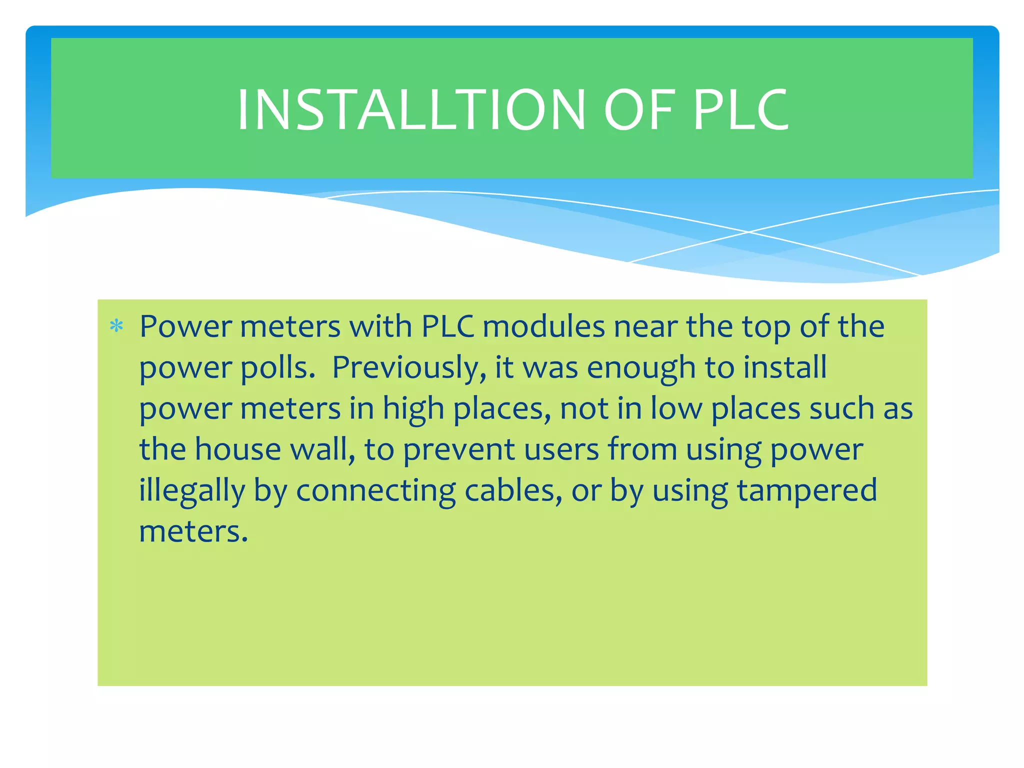 INSTALLTION OF PLC

Power meters with PLC modules near the top of the
power polls. Previously, it was enough to install
power meters in high places, not in low places such as
the house wall, to prevent users from using power
illegally by connecting cables, or by using tampered
meters.

 