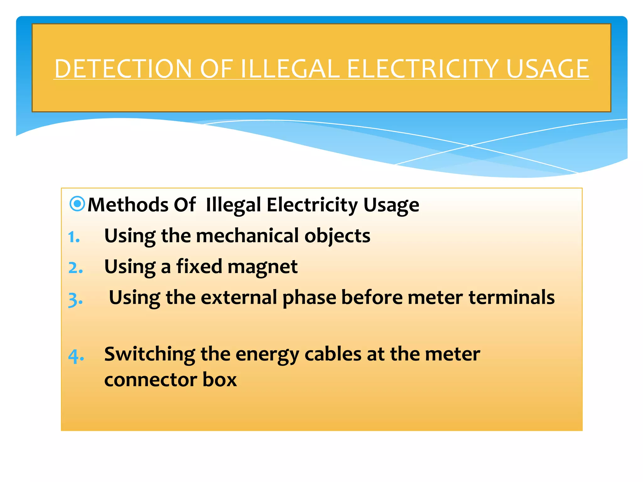 DETECTION OF ILLEGAL ELECTRICITY USAGE

Methods Of Illegal Electricity Usage
1. Using the mechanical objects
2. Using a fixed magnet
3. Using the external phase before meter terminals
4. Switching the energy cables at the meter
connector box

 