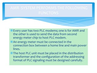 AMR SYSTEM PERFORMS THE FOLLOWING
FUNCTONS

Every user has two PLC modems; one is for AMR and
the other is used to send the data from second
energy meter chip to host PLC modem.
An energy meter must be connected in the
connection box between a home line and main power
lines.
The host PLC unit must be placed in the distribution
transformer and the configuration of the addressing
format of PLC signaling must be designed carefully.

 