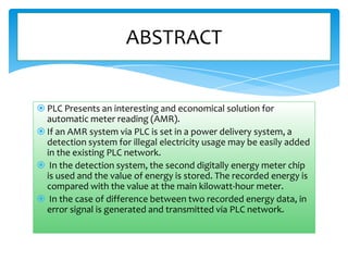 ABSTRACT

 PLC Presents an interesting and economical solution for
automatic meter reading (AMR).
 If an AMR system via PLC is set in a power delivery system, a
detection system for illegal electricity usage may be easily added
in the existing PLC network.
 In the detection system, the second digitally energy meter chip
is used and the value of energy is stored. The recorded energy is
compared with the value at the main kilowatt-hour meter.
 In the case of difference between two recorded energy data, in
error signal is generated and transmitted via PLC network.

 