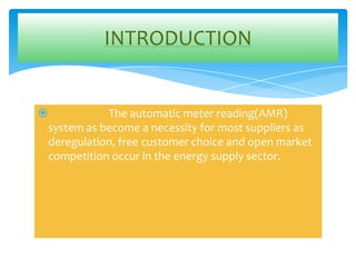 INTRODUCTION



The automatic meter reading(AMR)
system as become a necessity for most suppliers as
deregulation, free customer choice and open market
competition occur in the energy supply sector.

 
