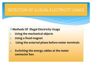 DETECTION OF ILLEGAL ELECTRICITY USAGE

Methods Of Illegal Electricity Usage
1. Using the mechanical objects
2. Using a fixed magnet
3. Using the external phase before meter terminals
4. Switching the energy cables at the meter
connector box

 