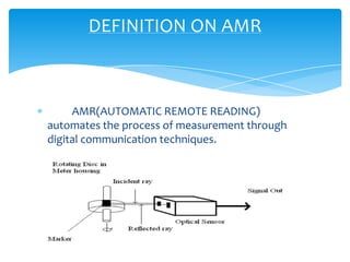 DEFINITION ON AMR

AMR(AUTOMATIC REMOTE READING)
automates the process of measurement through
digital communication techniques.

 