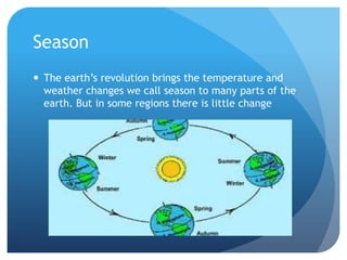 Season
 The earth’s revolution brings the temperature and
weather changes we call season to many parts of the
earth. But in some regions there is little change

 