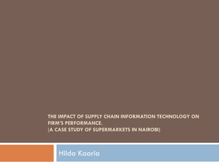 THE IMPACT OF SUPPLY CHAIN INFORMATION TECHNOLOGY ON
FIRM’S PERFORMANCE.
(A CASE STUDY OF SUPERMARKETS IN NAIROBI)

Hilda Kaaria

 