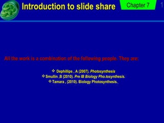 Introduction to slide share

Chapter 7

All the work is a combination of the following people. They are:
 Dephillips , A (2007). Photosynthesis
 Smullin ,B (2010). Pre IB Biology Pho.tosynthesis.
 Tamara , (2010). Biology Photosynthesis.

1

 