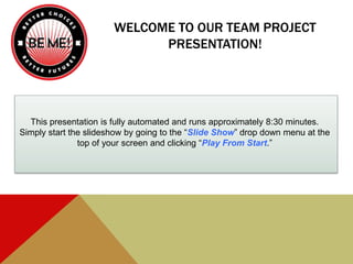WELCOME TO OUR TEAM PROJECT
PRESENTATION!
This presentation is fully automated and runs approximately 8:30 minutes.
Simply start the slideshow by going to the “Slide Show” drop down menu at the
top of your screen and clicking “Play From Start.”
 