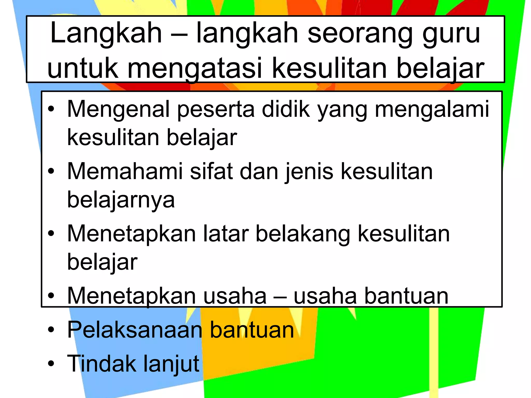 Langkah – langkah seorang guru
untuk mengatasi kesulitan belajar
• Mengenal peserta didik yang mengalami
kesulitan belajar
• Memahami sifat dan jenis kesulitan
belajarnya
• Menetapkan latar belakang kesulitan
belajar
• Menetapkan usaha – usaha bantuan
• Pelaksanaan bantuan
• Tindak lanjut
 