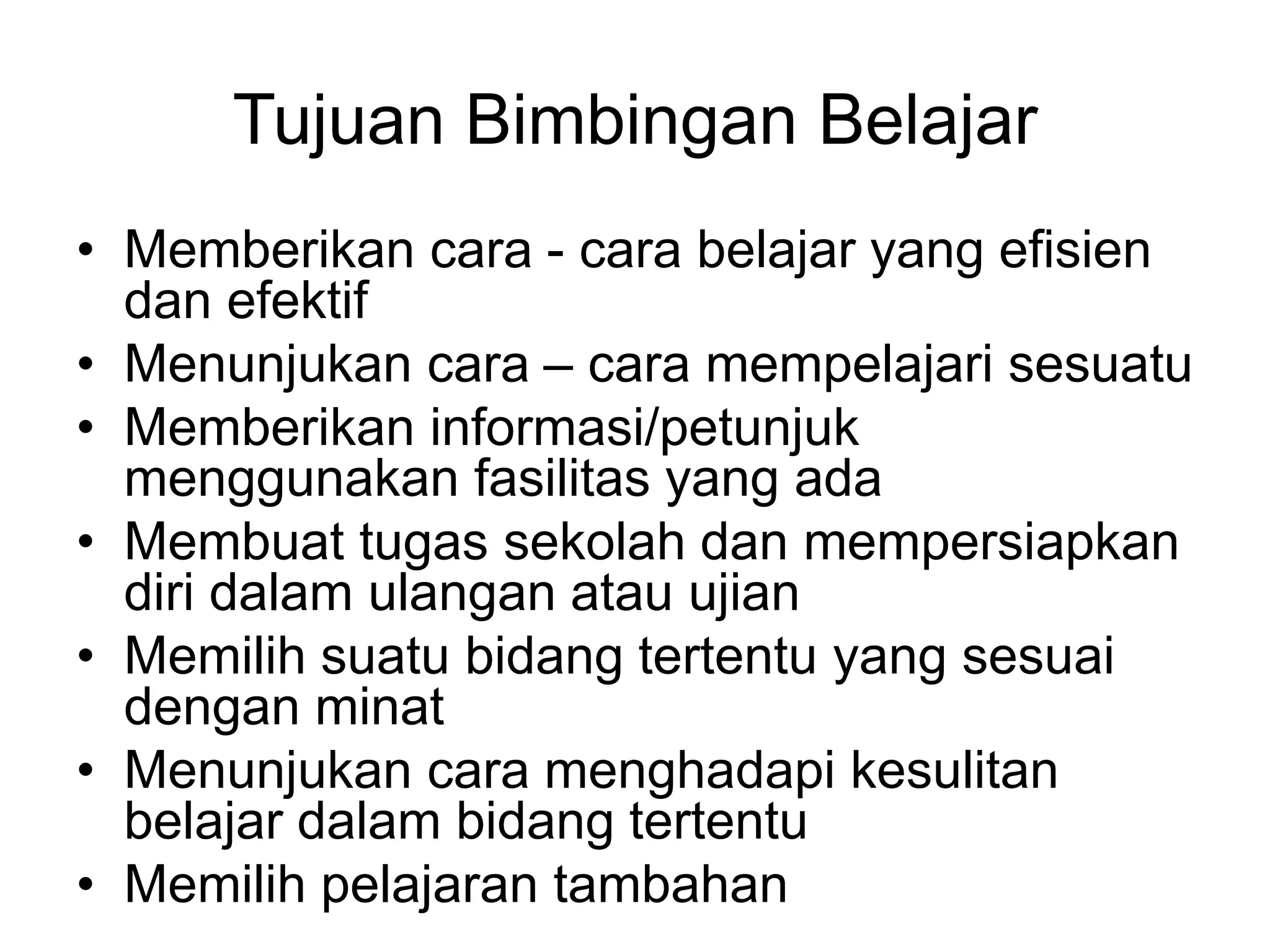Tujuan Bimbingan Belajar
• Memberikan cara - cara belajar yang efisien
dan efektif
• Menunjukan cara – cara mempelajari sesuatu
• Memberikan informasi/petunjuk
menggunakan fasilitas yang ada
• Membuat tugas sekolah dan mempersiapkan
diri dalam ulangan atau ujian
• Memilih suatu bidang tertentu yang sesuai
dengan minat
• Menunjukan cara menghadapi kesulitan
belajar dalam bidang tertentu
• Memilih pelajaran tambahan
 