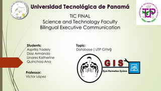 TIC FINAL
Science and Technology Faculty
Bilingual Executive Communication
Students:
Asprilla Yadely
Diaz Armando
Linares Katherine
Quinchoa Ana
Professor:
Victor López
Topic:
Database ( UTP GYM)
 