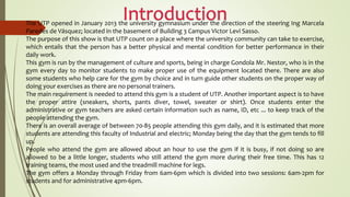 The UTP opened in January 2013 the university gymnasium under the direction of the steering Ing Marcela
Paredes de Vásquez; located in the basement of Building 3 Campus Victor Levi Sasso.
The purpose of this show is that UTP count on a place where the university community can take to exercise,
which entails that the person has a better physical and mental condition for better performance in their
daily work.
This gym is run by the management of culture and sports, being in charge Gondola Mr. Nestor, who is in the
gym every day to monitor students to make proper use of the equipment located there. There are also
some students who help care for the gym by choice and in turn guide other students on the proper way of
doing your exercises as there are no personal trainers.
The main requirement is needed to attend this gym is a student of UTP. Another important aspect is to have
the proper attire (sneakers, shorts, pants diver, towel, sweater or shirt). Once students enter the
administrative or gym teachers are asked certain information such as name, ID, etc ... to keep track of the
people attending the gym.
There is an overall average of between 70-85 people attending this gym daily, and it is estimated that more
students are attending this faculty of Industrial and electric; Monday being the day that the gym tends to fill
up.
People who attend the gym are allowed about an hour to use the gym if it is busy, if not doing so are
allowed to be a little longer, students who still attend the gym more during their free time. This has 12
training teams, the most used and the treadmill machine for legs.
The gym offers a Monday through Friday from 6am-6pm which is divided into two sessions: 6am-2pm for
students and for administrative 4pm-6pm.
 