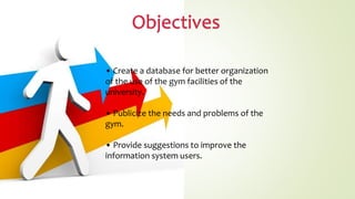 • Create a database for better organization
of the use of the gym facilities of the
university.
• Publicize the needs and problems of the
gym.
• Provide suggestions to improve the
information system users.
 