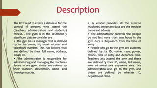 The UTP need to create a database for the
control of persons who attend the
(teachers, administrators and students)
fitness. . The gym is in the basement 3
significant data to consider are:
• The gym has a manager that is defined
by its full name, ID, email address and
telephone number. This has helpers that
are defined by their full name, address,
Email, ID.
• The administrator is responsible for
administering and managing the machines
found in the gym. These are defined by
their number, description, name and
develop muscles.
• A vendor provides all the exercise
machines. Important data are the provider
name and address.
• The administrator controls that people
do not last more than two hours in the
gym dare a stopwatch from the time of
entry.
• People who go to the gym are students;
defined by its ID, name, race, power,
phone, time of entry and departure time.
Teachers also attend the gym and these
are defined by their ID, name, last name,
time of arrival and departure time. The
administration also go to the gym, and
these are defined by whether ID,
department name.
 