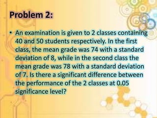 Problem 2: 
• An examination is given to 2 classes containing 
40 and 50 students respectively. In the first 
class, the mean grade was 74 with a standard 
deviation of 8, while in the second class the 
mean grade was 78 with a standard deviation 
of 7. Is there a significant difference between 
the performance of the 2 classes at 0.05 
significance level? 
 