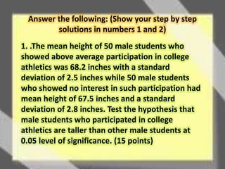Answer the following: (Show your step by step 
solutions in numbers 1 and 2) 
1. .The mean height of 50 male students who 
showed above average participation in college 
athletics was 68.2 inches with a standard 
deviation of 2.5 inches while 50 male students 
who showed no interest in such participation had 
mean height of 67.5 inches and a standard 
deviation of 2.8 inches. Test the hypothesis that 
male students who participated in college 
athletics are taller than other male students at 
0.05 level of significance. (15 points) 
 