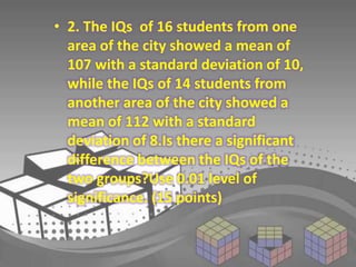 • 2. The IQs of 16 students from one 
area of the city showed a mean of 
107 with a standard deviation of 10, 
while the IQs of 14 students from 
another area of the city showed a 
mean of 112 with a standard 
deviation of 8.Is there a significant 
difference between the IQs of the 
two groups?Use 0.01 level of 
significance. (15 points) 
 
