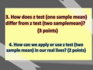 3. How does z test (one sample mean) 
differ from z test (two samplemean)? 
(3 points) 
4. How can we apply or use z test (two 
sample mean) in our real lives? (2 points) 
 