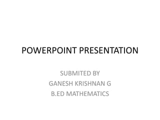 POWERPOINT PRESENTATION 
SUBMITED BY 
GANESH KRISHNAN G 
B.ED MATHEMATICS 
 