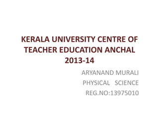 KERALA UNIVERSITY CENTRE OF 
TEACHER EDUCATION ANCHAL 
2013-14 
ARYANAND MURALI 
PHYSICAL SCIENCE 
REG.NO:13975010 
 
