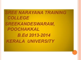 SREE NARAYANA TRAINING 
COLLEGE 
SREEKANDESWARAM, 
POOCHAKKAL 
B.Ed 2013-2014 
KERALA UNIVERSITY 
 