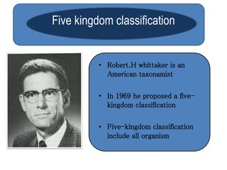 Five kingdom classification 
• Robert.H whittaker is an 
American taxonamist 
• In 1969 he proposed a five-kingdom 
classification 
• Five-kingdom classification 
include all organism 
 