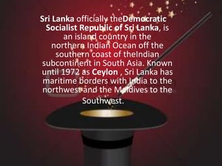 Sri Lanka officially theDemocratic 
Socialist Republic of Sri Lanka, is 
an island country in the 
northern Indian Ocean off the 
southern coast of theIndian 
subcontinent in South Asia. Known 
until 1972 as Ceylon , Sri Lanka has 
maritime borders with India to the 
northwest and the Maldives to the 
Southwest. 
 