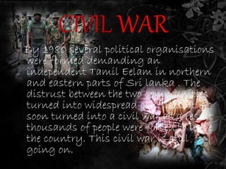 CIVIL WAR 
By 1980 several political organisations 
were formed demanding an 
independent Tamil Eelam in northern 
and eastern parts of Sri lanka . The 
distrust between the two communities 
turned into widespread conflicts. It 
soon turned into a civil war as a result 
thousands of people were forced to leave 
the country. This civil war is still 
going on. 
 