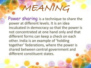 MEANING 
Power sharing is a technique to share the 
power at different levels. It is an idea 
inculcated in democracy so that the power is 
not concentrated at one hand only and that 
different forms can keep a check on each 
other. India is an example of ‘holding 
together’ federations, where the power is 
shared between central government and 
different constituent states. 
 