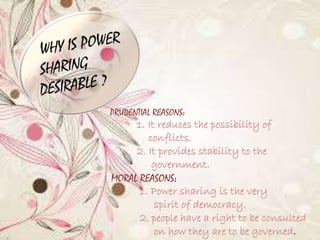 • 
PRUDENTIAL REASONS: 
1. It reduces the possibility of 
conflicts. 
2. It provides stability to the 
government. 
MORAL REASONS: 
1. Power sharing is the very 
spirit of democracy. 
2. people have a right to be consulted 
on how they are to be governed. 
 