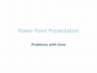 Power Point Presentation 
Problems with time 
 