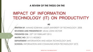 IMPACT OF INFORMATION
TECHNOLOGY (IT) ON PRODUCTIVITY
AS
WRITTEN BY: AHMAD SOBHANI. LULEÅ UNIVERSITY OF TECHNOLOGY, 2008
REVIEWED AND PRESENTED BY: UKAM JOHN VICTOR
PRESENTED ON : 23RD OF FEBRUARY 2015
DEPARTMENT: INFORMATION AND MEDIA TECHNOLOGY (IMT)
SCHOOL: INFORMATION AND COMMUNICATION TECHNOLOGY (ICT)
A REVIEW OF THE THESIS ON THE
1
IMPACT OF I.T ON PRODUCTIVITY 3/28/2015
 