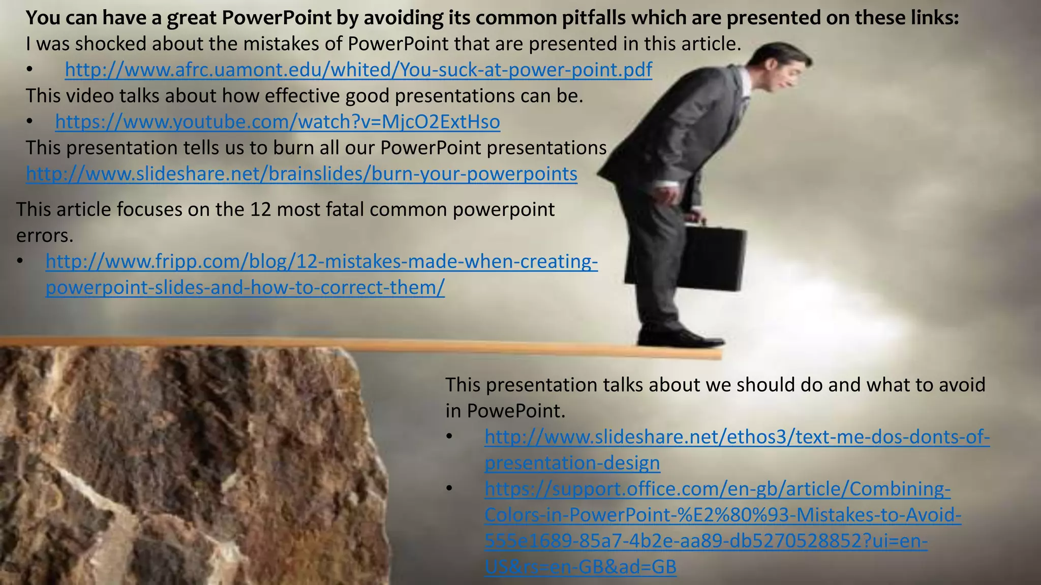 You can have a great PowerPoint by avoiding its common pitfalls which are presented on these links:
I was shocked about the mistakes of PowerPoint that are presented in this article.
• http://www.afrc.uamont.edu/whited/You-suck-at-power-point.pdf
This video talks about how effective good presentations can be.
• https://www.youtube.com/watch?v=MjcO2ExtHso
This presentation tells us to burn all our PowerPoint presentations
http://www.slideshare.net/brainslides/burn-your-powerpoints
This article focuses on the 12 most fatal common powerpoint
errors.
• http://www.fripp.com/blog/12-mistakes-made-when-creating-
powerpoint-slides-and-how-to-correct-them/
This presentation talks about we should do and what to avoid
in PowePoint.
• http://www.slideshare.net/ethos3/text-me-dos-donts-of-
presentation-design
• https://support.office.com/en-gb/article/Combining-
Colors-in-PowerPoint-%E2%80%93-Mistakes-to-Avoid-
555e1689-85a7-4b2e-aa89-db5270528852?ui=en-
US&rs=en-GB&ad=GB
 