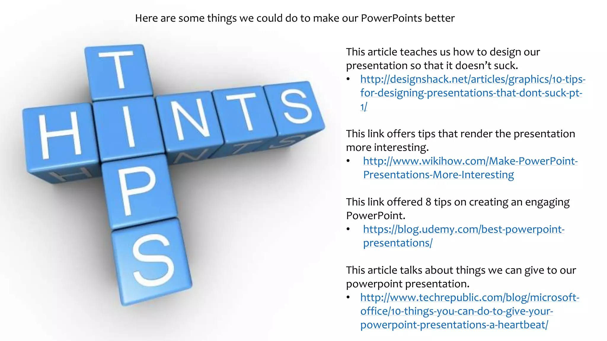 Here are some things we could do to make our PowerPoints better
This article teaches us how to design our
presentation so that it doesn’t suck.
• http://designshack.net/articles/graphics/10-tips-
for-designing-presentations-that-dont-suck-pt-
1/
This link offers tips that render the presentation
more interesting.
• http://www.wikihow.com/Make-PowerPoint-
Presentations-More-Interesting
This link offered 8 tips on creating an engaging
PowerPoint.
• https://blog.udemy.com/best-powerpoint-
presentations/
This article talks about things we can give to our
powerpoint presentation.
• http://www.techrepublic.com/blog/microsoft-
office/10-things-you-can-do-to-give-your-
powerpoint-presentations-a-heartbeat/
 