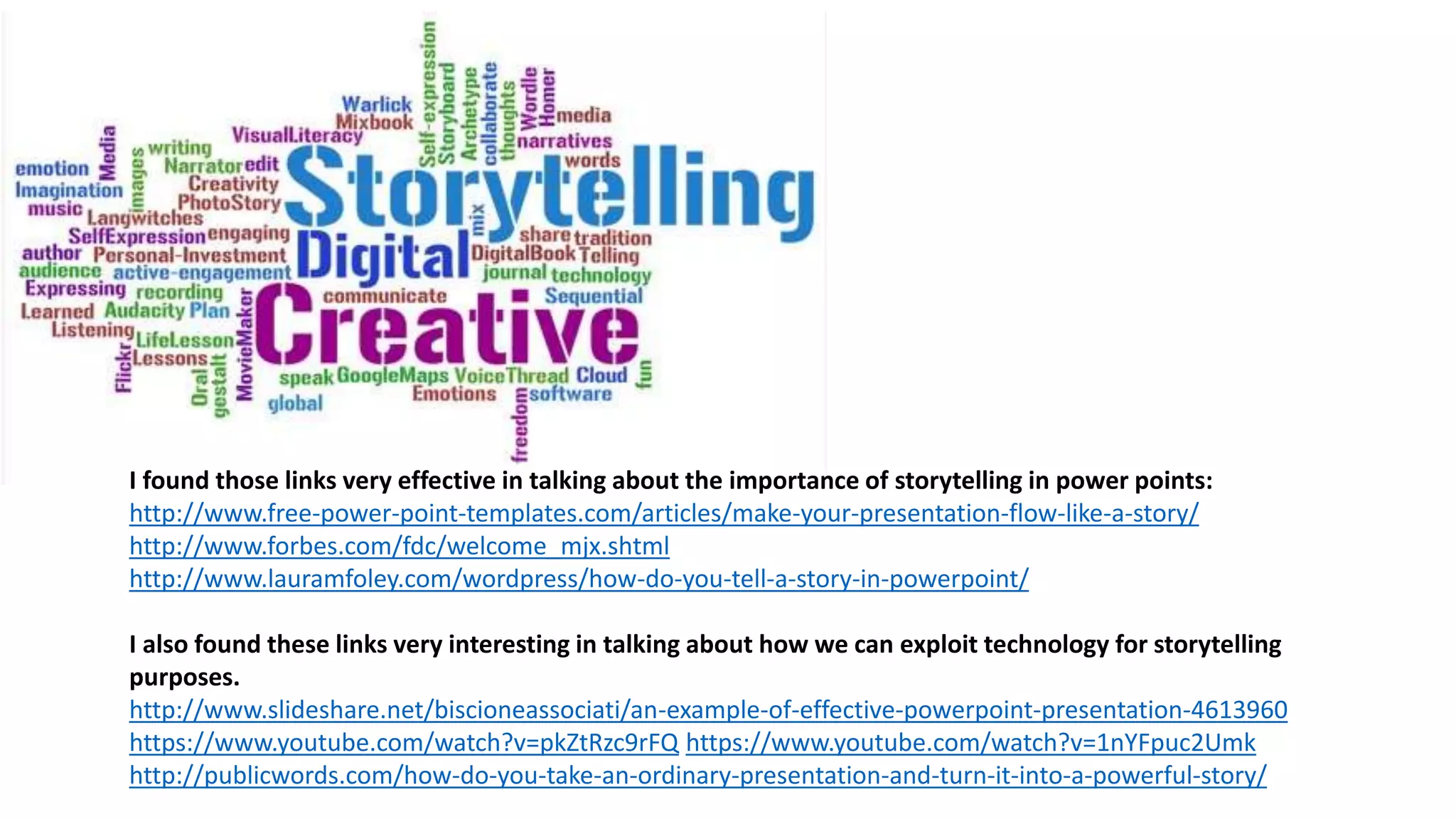 I found those links very effective in talking about the importance of storytelling in power points:
http://www.free-power-point-templates.com/articles/make-your-presentation-flow-like-a-story/
http://www.forbes.com/fdc/welcome_mjx.shtml
http://www.lauramfoley.com/wordpress/how-do-you-tell-a-story-in-powerpoint/
I also found these links very interesting in talking about how we can exploit technology for storytelling
purposes.
http://www.slideshare.net/biscioneassociati/an-example-of-effective-powerpoint-presentation-4613960
https://www.youtube.com/watch?v=pkZtRzc9rFQ https://www.youtube.com/watch?v=1nYFpuc2Umk
http://publicwords.com/how-do-you-take-an-ordinary-presentation-and-turn-it-into-a-powerful-story/
 