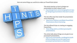 Here are some things we could do to make our PowerPoints better
This article teaches us how to design our
presentation so that it doesn’t suck.
• http://designshack.net/articles/graphics/10-tips-
for-designing-presentations-that-dont-suck-pt-
1/
This link offers tips that render the presentation
more interesting.
• http://www.wikihow.com/Make-PowerPoint-
Presentations-More-Interesting
This link offered 8 tips on creating an engaging
PowerPoint.
• https://blog.udemy.com/best-powerpoint-
presentations/
This article talks about things we can give to our
powerpoint presentation.
• http://www.techrepublic.com/blog/microsoft-
office/10-things-you-can-do-to-give-your-
powerpoint-presentations-a-heartbeat/
 