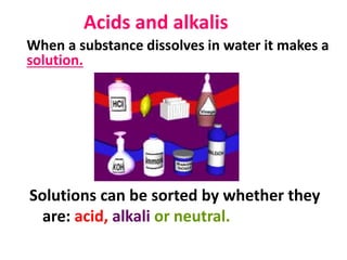 Acids and alkalis
Solutions can be sorted by whether they
are: acid, alkali or neutral.
When a substance dissolves in water it makes a
solution.
 