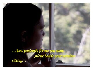 …how patiently for me you wait.
Alone beside your window
sitting…
 