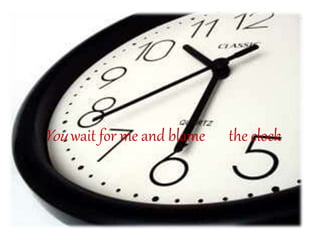 You wait for me and blame the clock
 