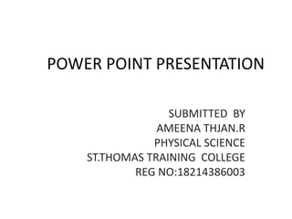 POWER POINT PRESENTATION
SUBMITTED BY
AMEENA THJAN.R
PHYSICAL SCIENCE
ST.THOMAS TRAINING COLLEGE
REG NO:18214386003
