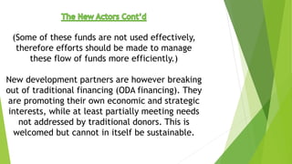 (Some of these funds are not used effectively,
therefore efforts should be made to manage
these flow of funds more efficiently.)
New development partners are however breaking
out of traditional financing (ODA financing). They
are promoting their own economic and strategic
interests, while at least partially meeting needs
not addressed by traditional donors. This is
welcomed but cannot in itself be sustainable.
 