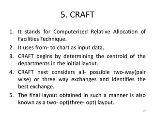 5. CRAFT
1. It stands for Computerized Relative Allocation of
Facilities Technique.
2. It uses from- to chart as input data.
3. CRAFT begins by determining the centroid of the
departments in the initial layout.
4. CRAFT next considers all- possible two-way(pair
wise) or three way exchanges and identifies the
best exchange.
5. The final layout obtained in such a manner is also
known as a two- opt(three- opt) layout.
19
 