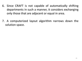 20
6. Since CRAFT is not capable of automatically shifting
departments in such a manner, it considers exchanging
only those that are adjacent or equal in area.
7. A computerized layout algorithm narrows down the
solution space.
 