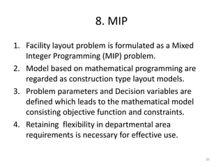 8. MIP
1. Facility layout problem is formulated as a Mixed
Integer Programming (MIP) problem.
2. Model based on mathematical programming are
regarded as construction type layout models.
3. Problem parameters and Decision variables are
defined which leads to the mathematical model
consisting objective function and constraints.
4. Retaining flexibility in departmental area
requirements is necessary for effective use.
30
 
