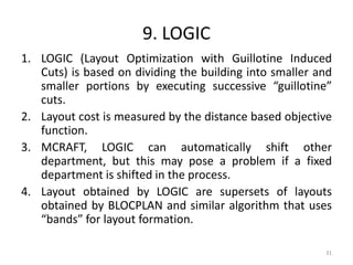 9. LOGIC
1. LOGIC (Layout Optimization with Guillotine Induced
Cuts) is based on dividing the building into smaller and
smaller portions by executing successive “guillotine”
cuts.
2. Layout cost is measured by the distance based objective
function.
3. MCRAFT, LOGIC can automatically shift other
department, but this may pose a problem if a fixed
department is shifted in the process.
4. Layout obtained by LOGIC are supersets of layouts
obtained by BLOCPLAN and similar algorithm that uses
“bands” for layout formation.
31
 
