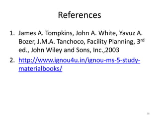 References
1. James A. Tompkins, John A. White, Yavuz A.
Bozer, J.M.A. Tanchoco, Facility Planning, 3rd
ed., John Wiley and Sons, Inc.,2003
2. http://www.ignou4u.in/ignou-ms-5-study-
materialbooks/
38
 