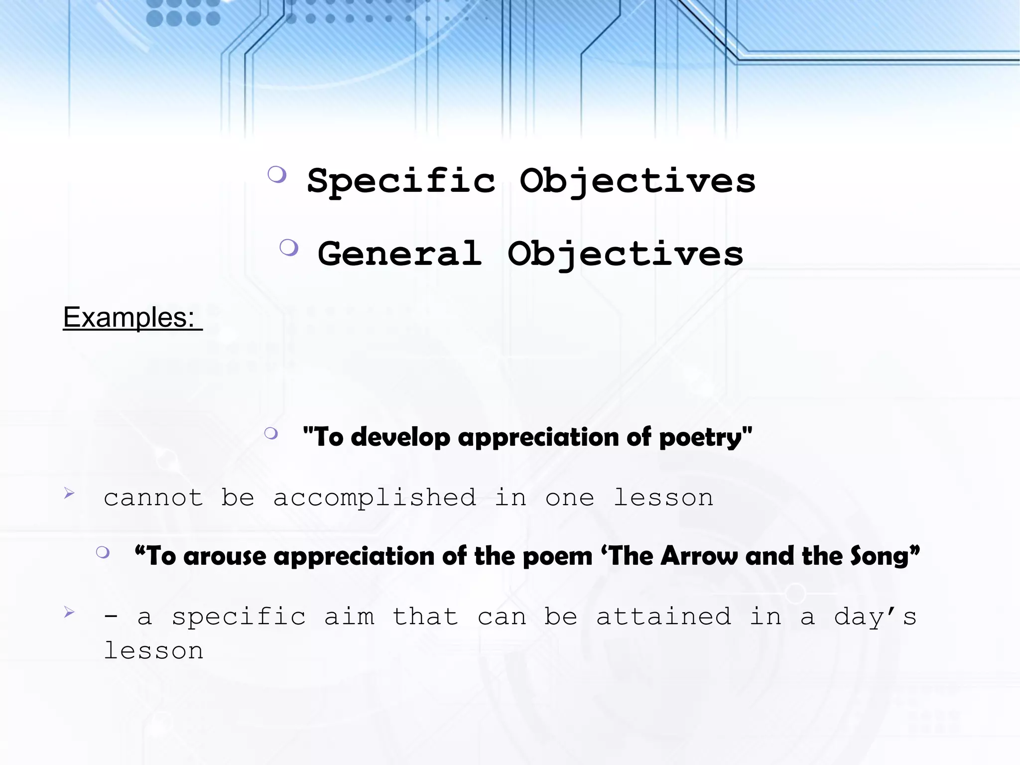  Specific Objectives
 General Objectives
Examples:
 "To develop appreciation of poetry"
 cannot be accomplished in one lesson
 “To arouse appreciation of the poem ‘The Arrow and the Song”
 - a specific aim that can be attained in a day’s
lesson
 