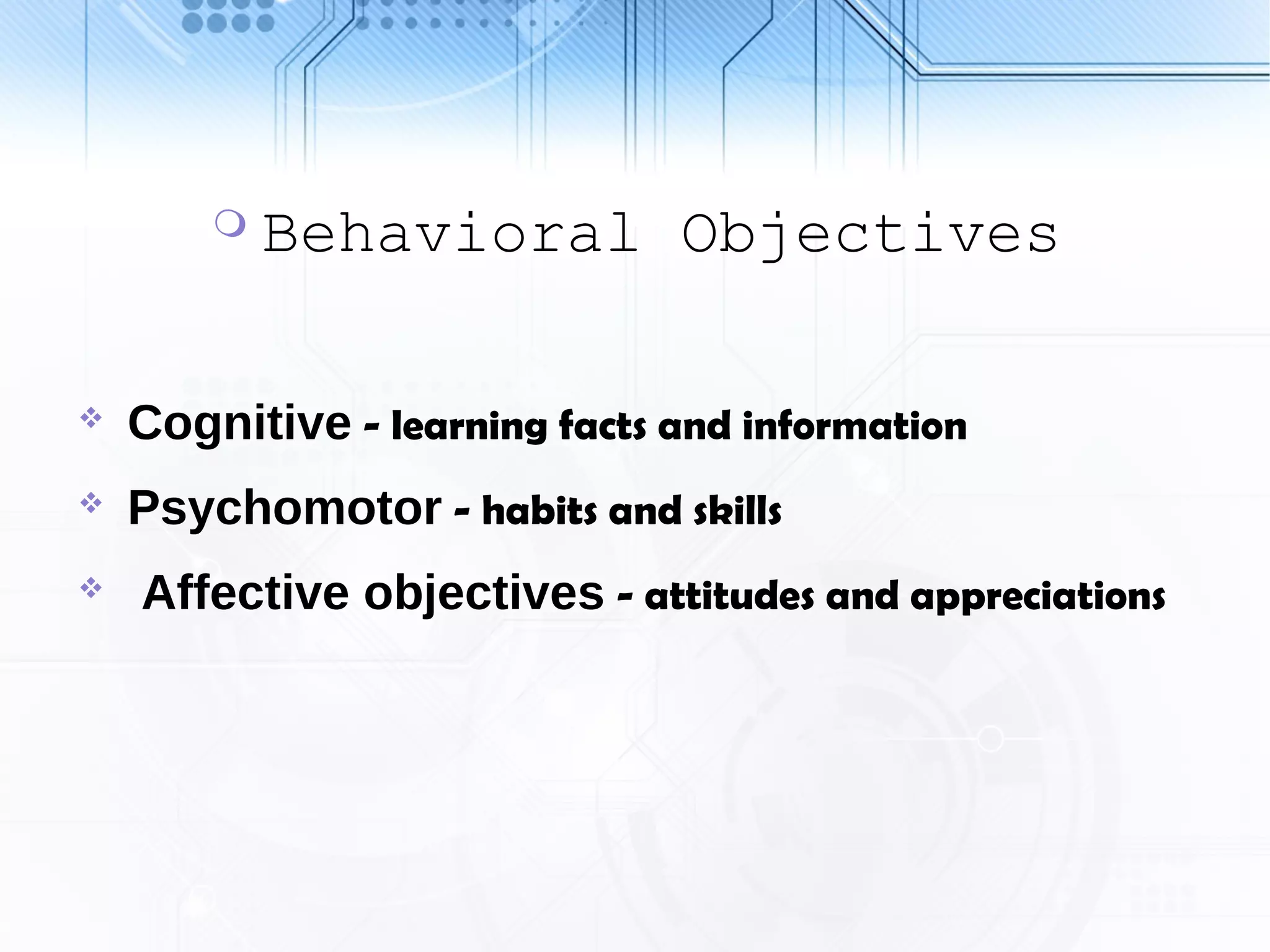  Behavioral Objectives
 Cognitive - learning facts and information
 Psychomotor - habits and skills
 Affective objectives - attitudes and appreciations
 